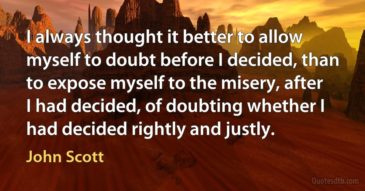 I always thought it better to allow myself to doubt before I decided, than to expose myself to the misery, after I had decided, of doubting whether I had decided rightly and justly. (John Scott)