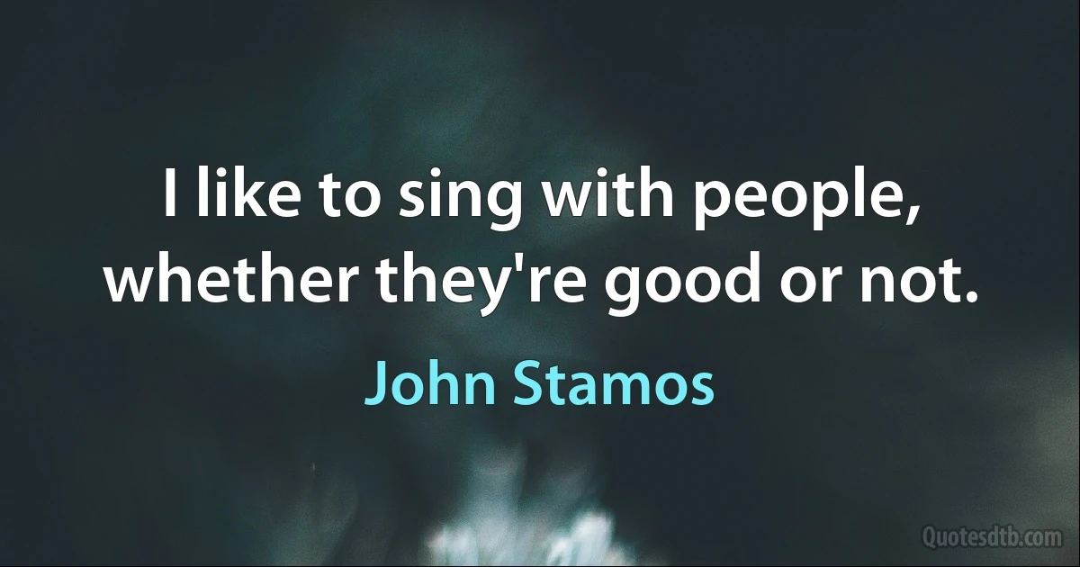 I like to sing with people, whether they're good or not. (John Stamos)