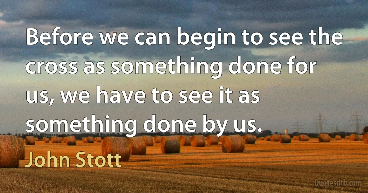 Before we can begin to see the cross as something done for us, we have to see it as something done by us. (John Stott)