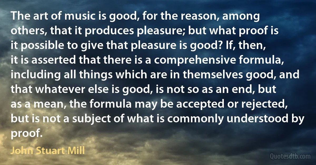 The art of music is good, for the reason, among others, that it produces pleasure; but what proof is it possible to give that pleasure is good? If, then, it is asserted that there is a comprehensive formula, including all things which are in themselves good, and that whatever else is good, is not so as an end, but as a mean, the formula may be accepted or rejected, but is not a subject of what is commonly understood by proof. (John Stuart Mill)