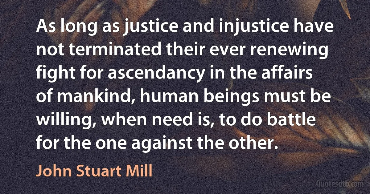 As long as justice and injustice have not terminated their ever renewing fight for ascendancy in the affairs of mankind, human beings must be willing, when need is, to do battle for the one against the other. (John Stuart Mill)