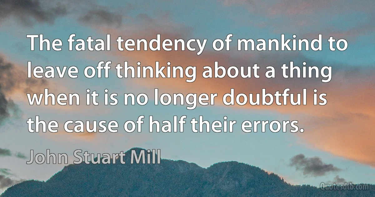 The fatal tendency of mankind to leave off thinking about a thing when it is no longer doubtful is the cause of half their errors. (John Stuart Mill)