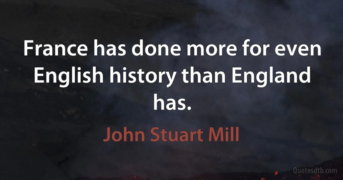 France has done more for even English history than England has. (John Stuart Mill)