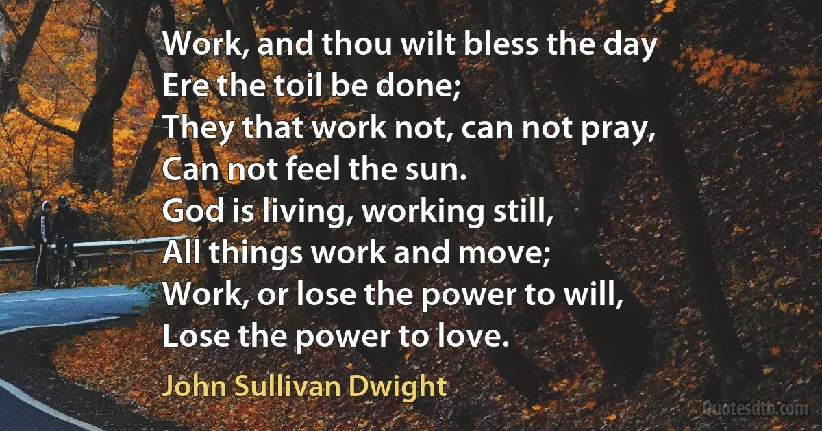 Work, and thou wilt bless the day
Ere the toil be done;
They that work not, can not pray,
Can not feel the sun.
God is living, working still,
All things work and move;
Work, or lose the power to will,
Lose the power to love. (John Sullivan Dwight)