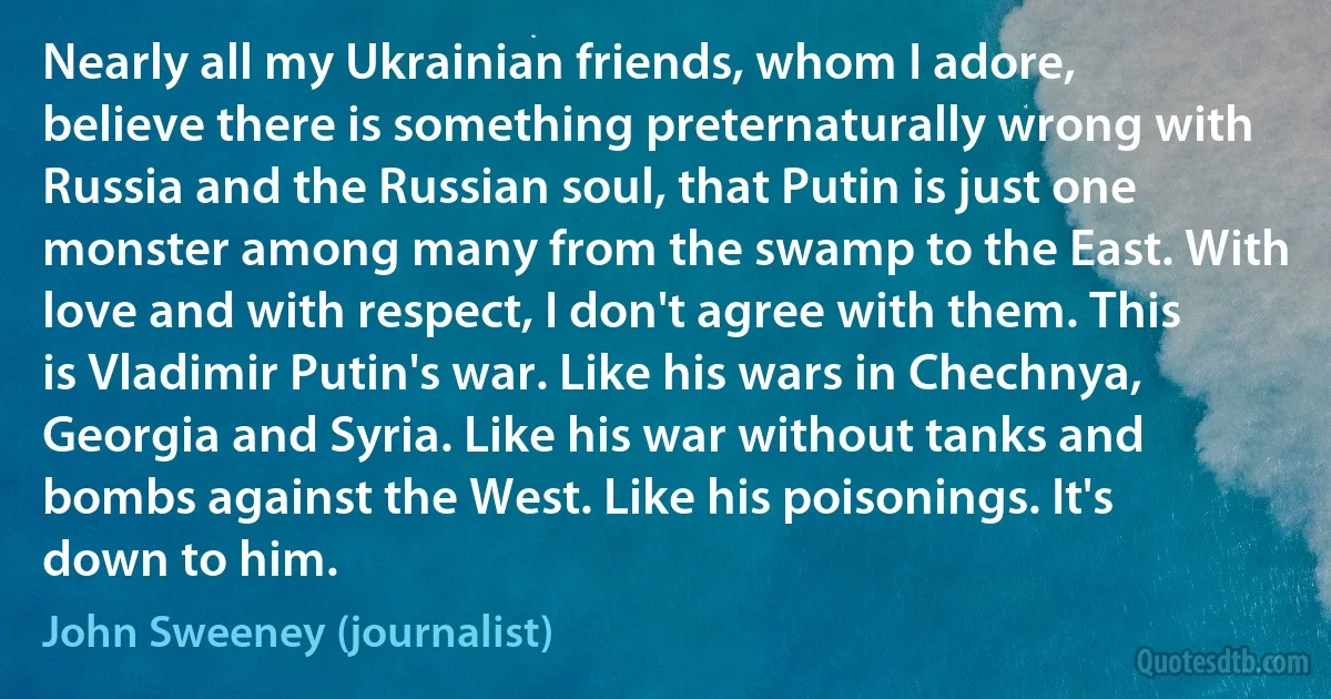 Nearly all my Ukrainian friends, whom I adore, believe there is something preternaturally wrong with Russia and the Russian soul, that Putin is just one monster among many from the swamp to the East. With love and with respect, I don't agree with them. This is Vladimir Putin's war. Like his wars in Chechnya, Georgia and Syria. Like his war without tanks and bombs against the West. Like his poisonings. It's down to him. (John Sweeney (journalist))