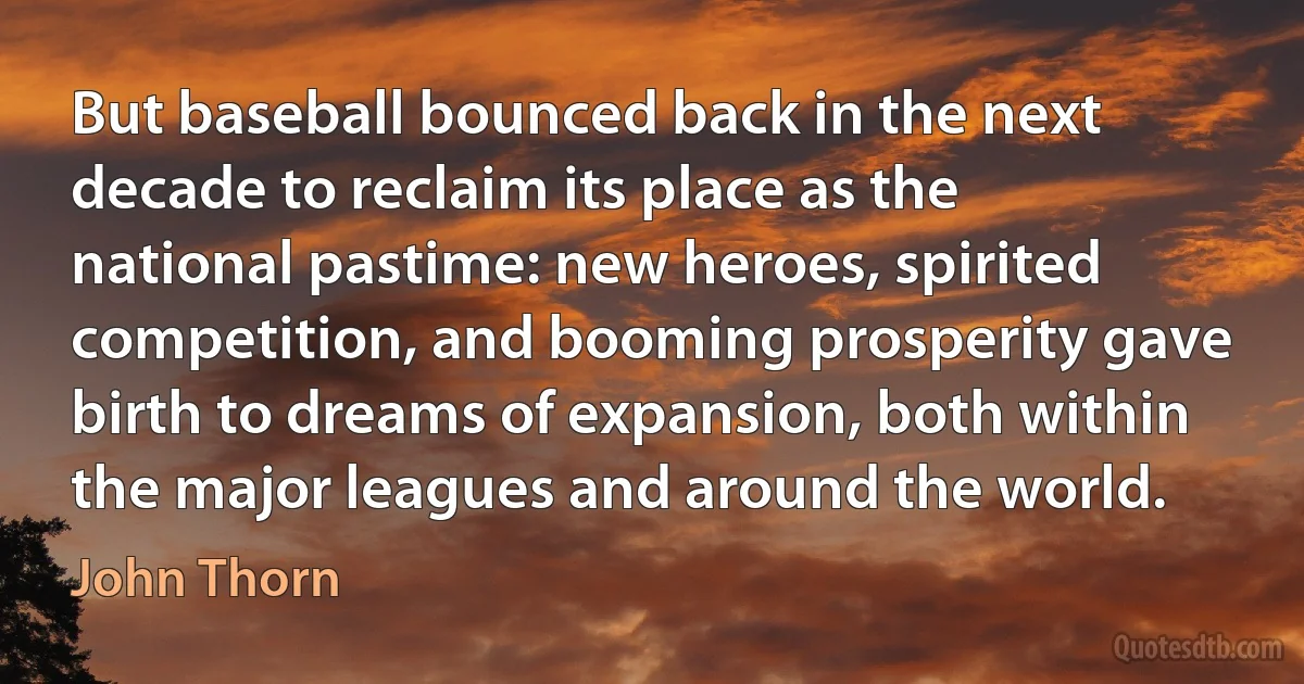 But baseball bounced back in the next decade to reclaim its place as the national pastime: new heroes, spirited competition, and booming prosperity gave birth to dreams of expansion, both within the major leagues and around the world. (John Thorn)