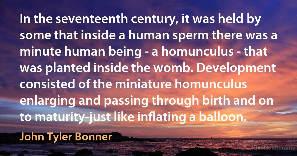 In the seventeenth century, it was held by some that inside a human sperm there was a minute human being - a homunculus - that was planted inside the womb. Development consisted of the miniature homunculus enlarging and passing through birth and on to maturity-just like inflating a balloon. (John Tyler Bonner)