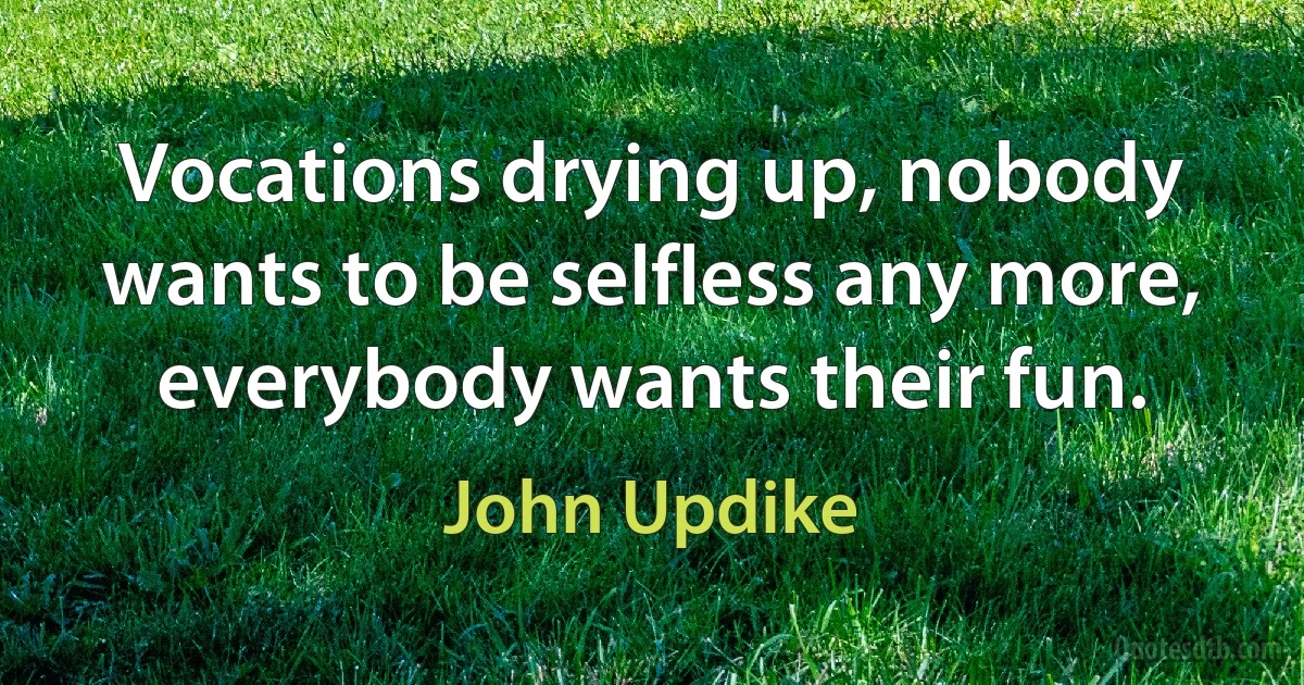 Vocations drying up, nobody wants to be selfless any more, everybody wants their fun. (John Updike)