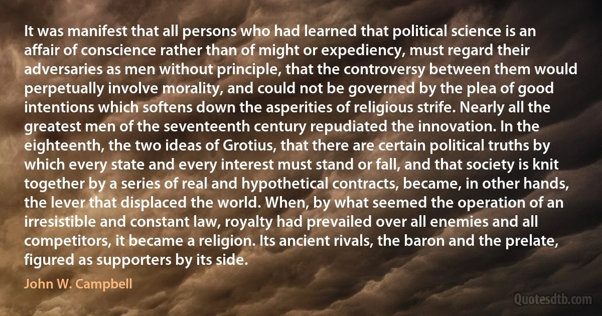 It was manifest that all persons who had learned that political science is an affair of conscience rather than of might or expediency, must regard their adversaries as men without principle, that the controversy between them would perpetually involve morality, and could not be governed by the plea of good intentions which softens down the asperities of religious strife. Nearly all the greatest men of the seventeenth century repudiated the innovation. In the eighteenth, the two ideas of Grotius, that there are certain political truths by which every state and every interest must stand or fall, and that society is knit together by a series of real and hypothetical contracts, became, in other hands, the lever that displaced the world. When, by what seemed the operation of an irresistible and constant law, royalty had prevailed over all enemies and all competitors, it became a religion. Its ancient rivals, the baron and the prelate, figured as supporters by its side. (John W. Campbell)