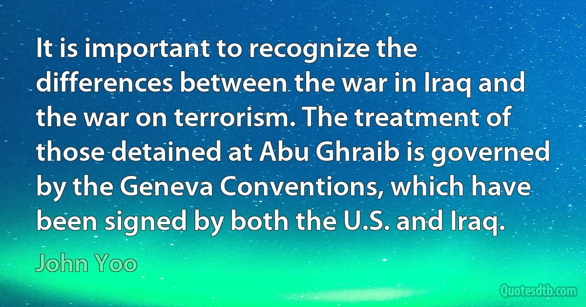 It is important to recognize the differences between the war in Iraq and the war on terrorism. The treatment of those detained at Abu Ghraib is governed by the Geneva Conventions, which have been signed by both the U.S. and Iraq. (John Yoo)