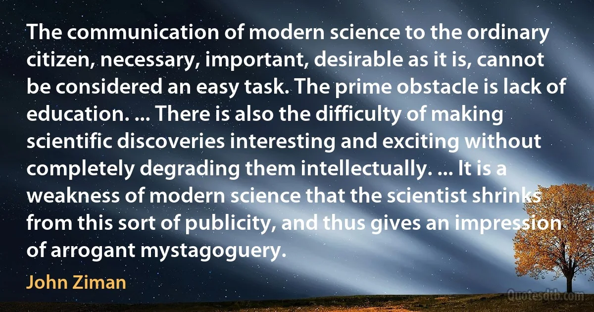 The communication of modern science to the ordinary citizen, necessary, important, desirable as it is, cannot be considered an easy task. The prime obstacle is lack of education. ... There is also the difficulty of making scientific discoveries interesting and exciting without completely degrading them intellectually. ... It is a weakness of modern science that the scientist shrinks from this sort of publicity, and thus gives an impression of arrogant mystagoguery. (John Ziman)