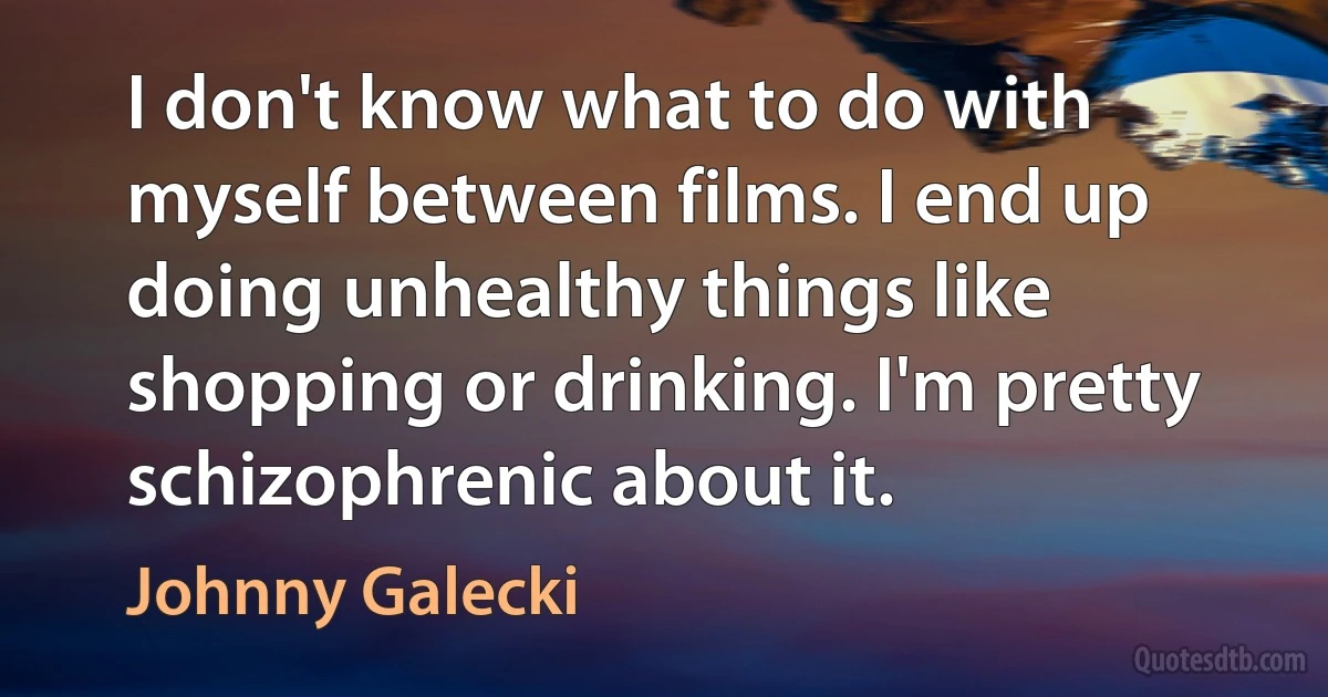 I don't know what to do with myself between films. I end up doing unhealthy things like shopping or drinking. I'm pretty schizophrenic about it. (Johnny Galecki)