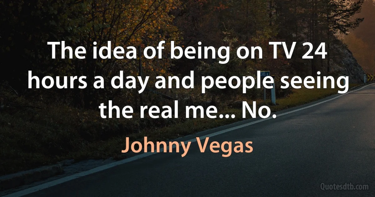 The idea of being on TV 24 hours a day and people seeing the real me... No. (Johnny Vegas)