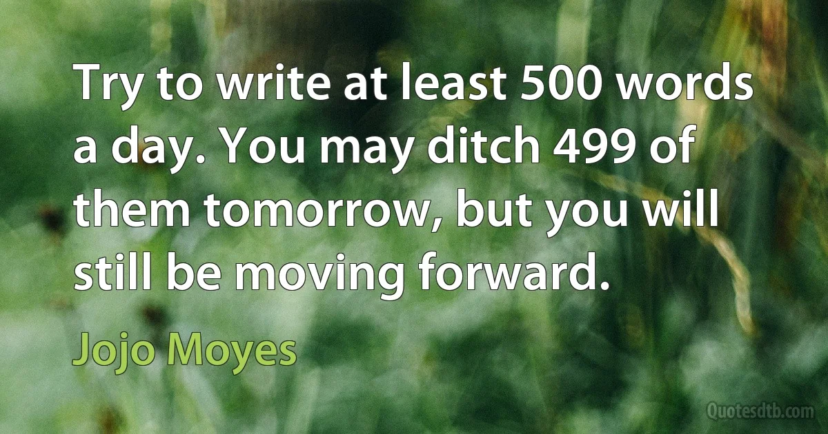 Try to write at least 500 words a day. You may ditch 499 of them tomorrow, but you will still be moving forward. (Jojo Moyes)