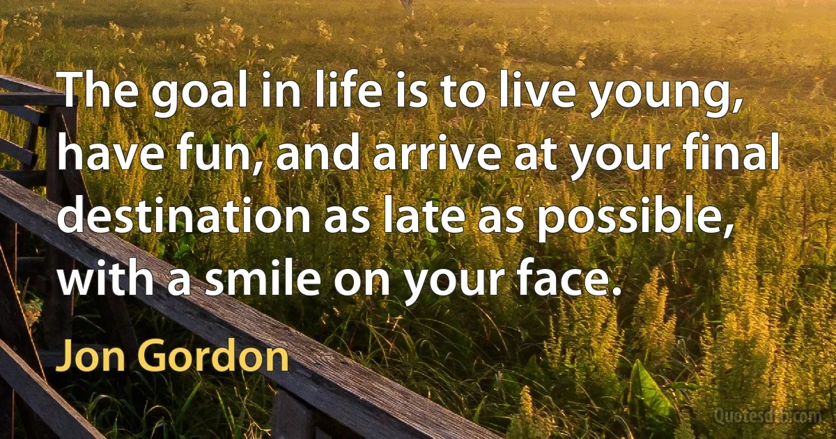 The goal in life is to live young, have fun, and arrive at your final destination as late as possible, with a smile on your face. (Jon Gordon)