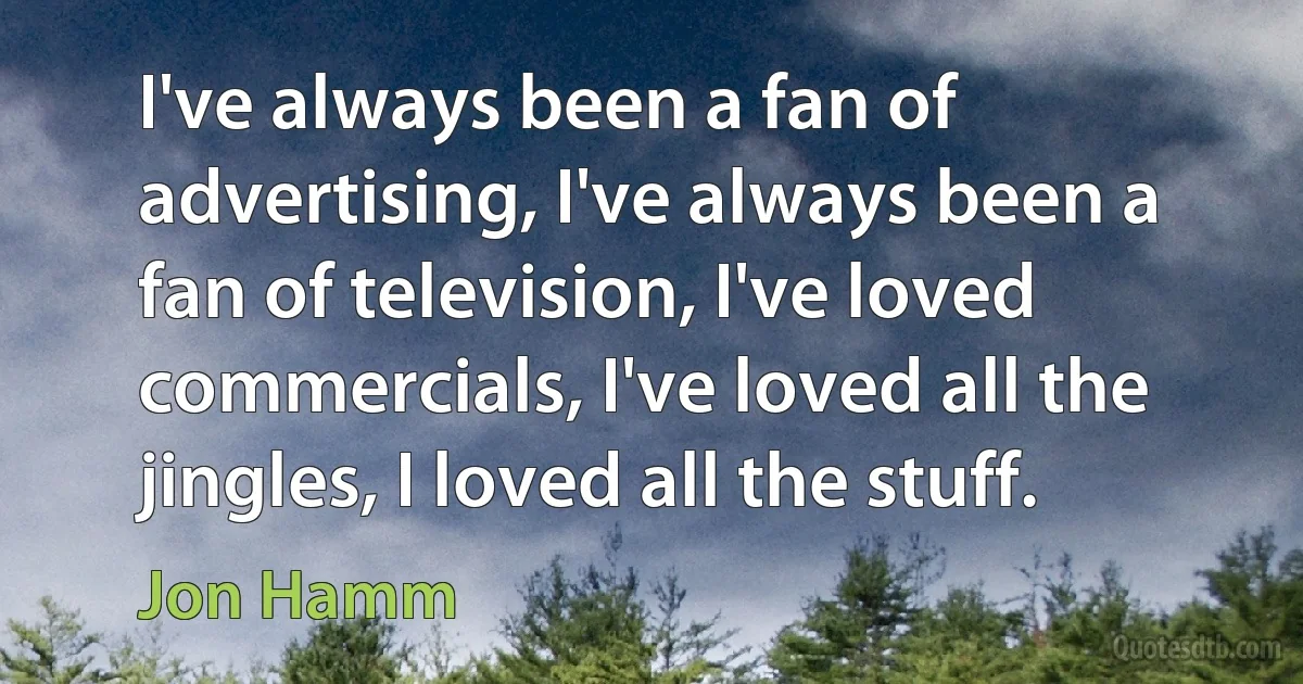 I've always been a fan of advertising, I've always been a fan of television, I've loved commercials, I've loved all the jingles, I loved all the stuff. (Jon Hamm)