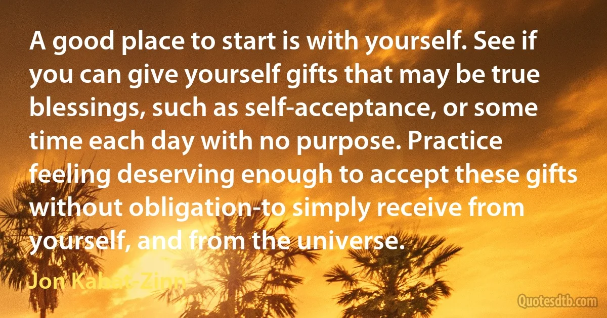 A good place to start is with yourself. See if you can give yourself gifts that may be true blessings, such as self-acceptance, or some time each day with no purpose. Practice feeling deserving enough to accept these gifts without obligation-to simply receive from yourself, and from the universe. (Jon Kabat-Zinn)