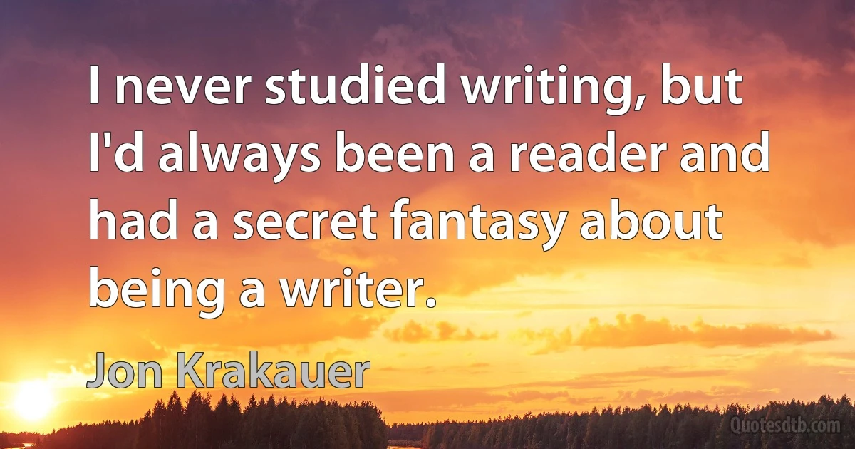 I never studied writing, but I'd always been a reader and had a secret fantasy about being a writer. (Jon Krakauer)