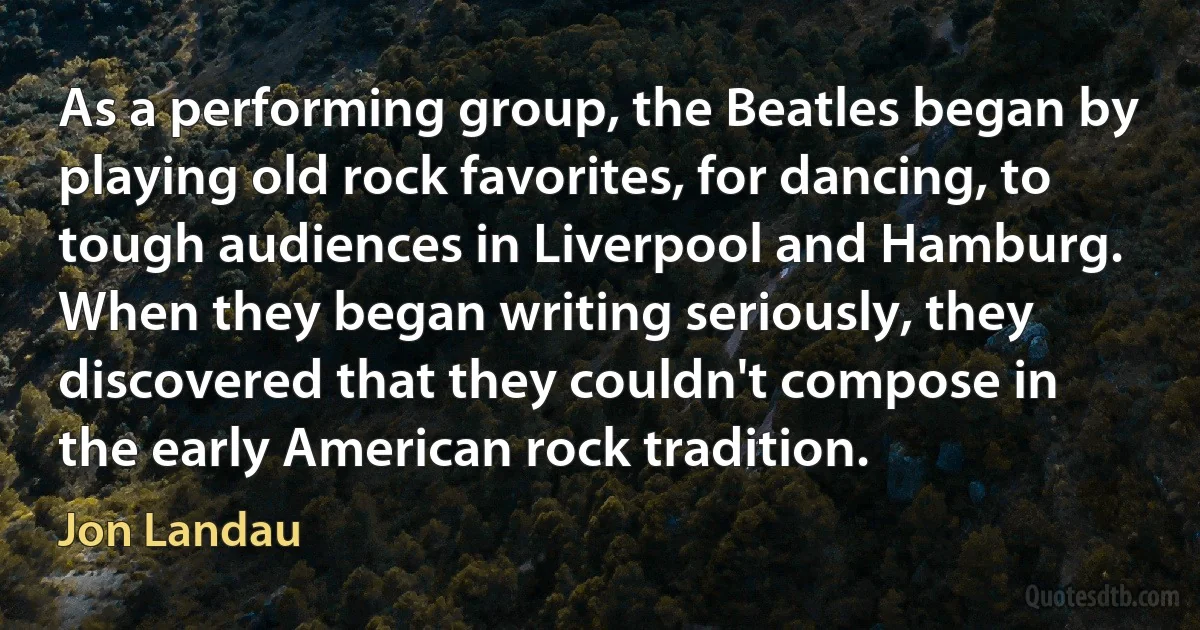 As a performing group, the Beatles began by playing old rock favorites, for dancing, to tough audiences in Liverpool and Hamburg. When they began writing seriously, they discovered that they couldn't compose in the early American rock tradition. (Jon Landau)