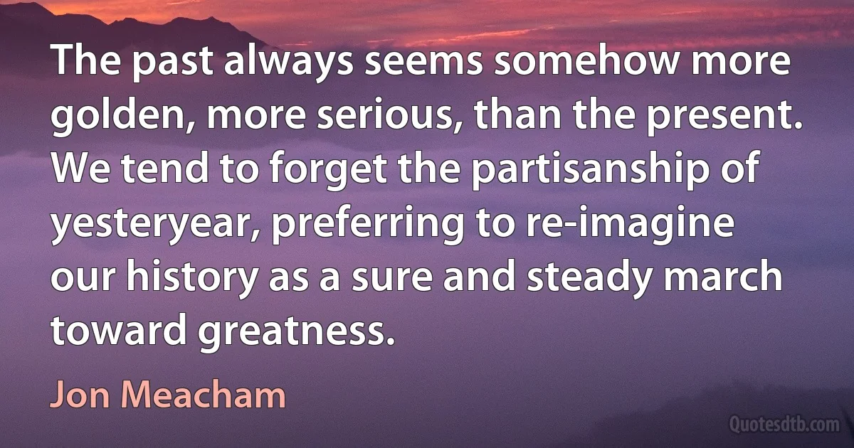 The past always seems somehow more golden, more serious, than the present. We tend to forget the partisanship of yesteryear, preferring to re-imagine our history as a sure and steady march toward greatness. (Jon Meacham)