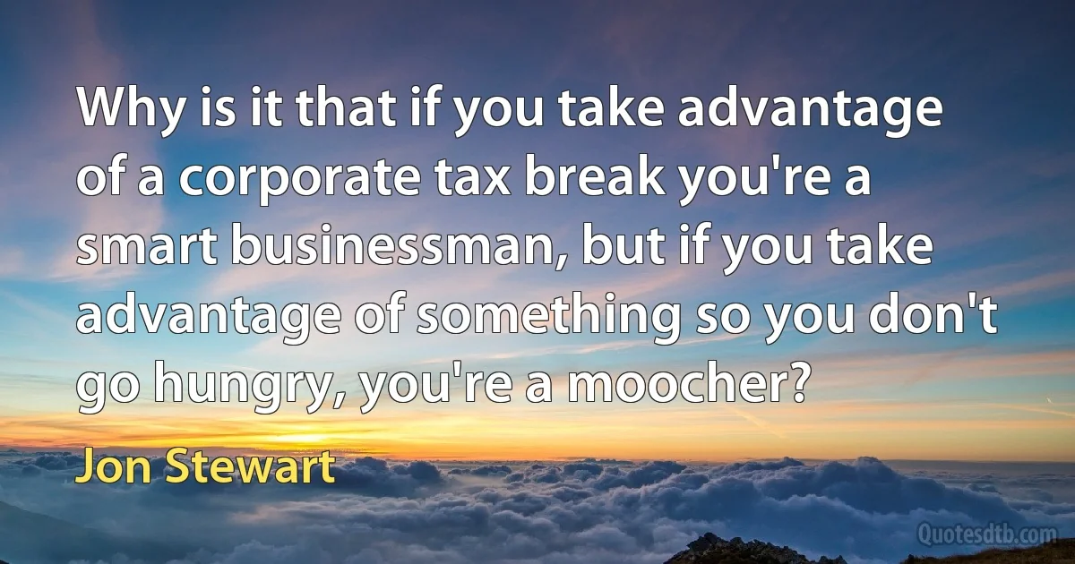 Why is it that if you take advantage of a corporate tax break you're a smart businessman, but if you take advantage of something so you don't go hungry, you're a moocher? (Jon Stewart)