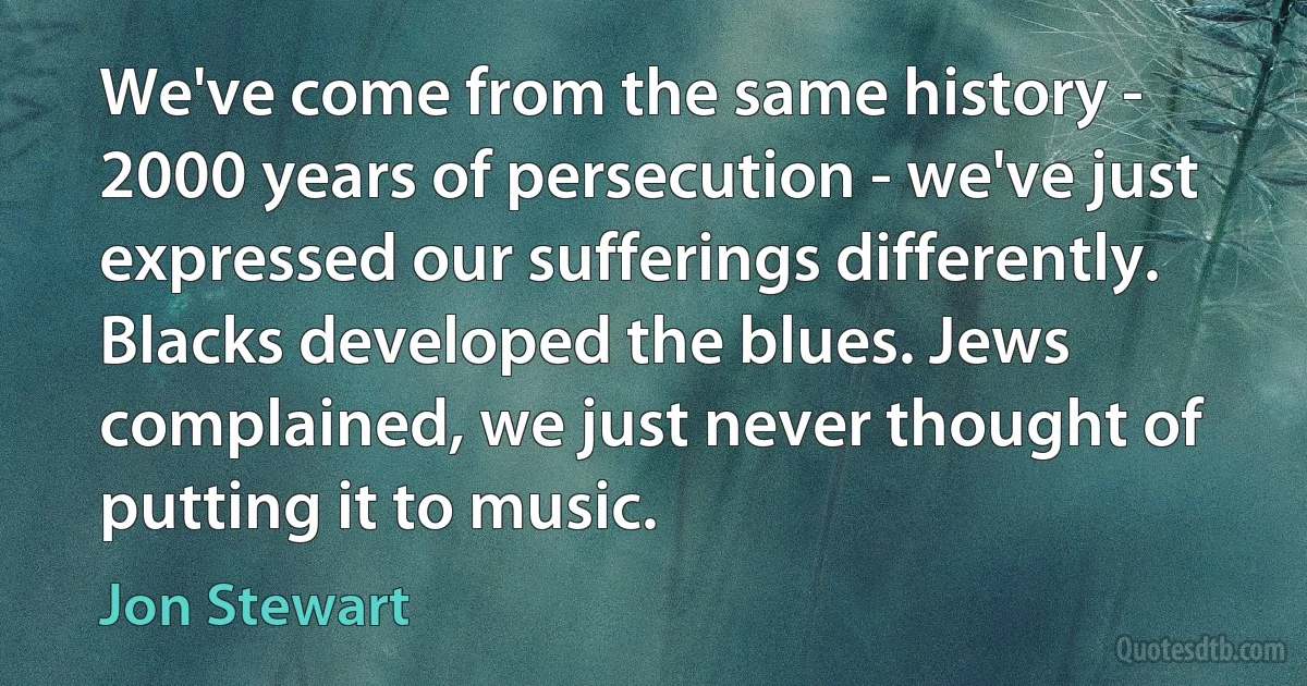 We've come from the same history - 2000 years of persecution - we've just expressed our sufferings differently. Blacks developed the blues. Jews complained, we just never thought of putting it to music. (Jon Stewart)