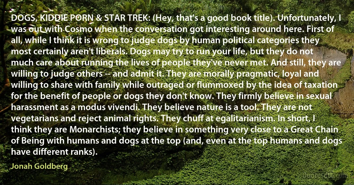 DOGS, KIDDIE PORN & STAR TREK: (Hey, that's a good book title). Unfortunately, I was out with Cosmo when the conversation got interesting around here. First of all, while I think it is wrong to judge dogs by human political categories they most certainly aren't liberals. Dogs may try to run your life, but they do not much care about running the lives of people they've never met. And still, they are willing to judge others -- and admit it. They are morally pragmatic, loyal and willing to share with family while outraged or flummoxed by the idea of taxation for the benefit of people or dogs they don't know. They firmly believe in sexual harassment as a modus vivendi. They believe nature is a tool. They are not vegetarians and reject animal rights. They chuff at egalitarianism. In short, I think they are Monarchists; they believe in something very close to a Great Chain of Being with humans and dogs at the top (and, even at the top humans and dogs have different ranks). (Jonah Goldberg)