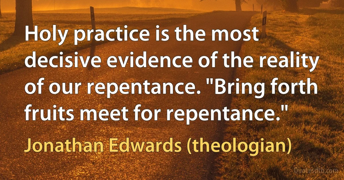 Holy practice is the most decisive evidence of the reality of our repentance. "Bring forth fruits meet for repentance." (Jonathan Edwards (theologian))