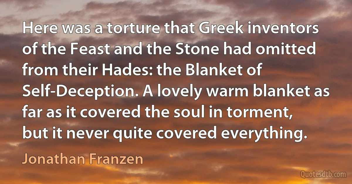 Here was a torture that Greek inventors of the Feast and the Stone had omitted from their Hades: the Blanket of Self-Deception. A lovely warm blanket as far as it covered the soul in torment, but it never quite covered everything. (Jonathan Franzen)