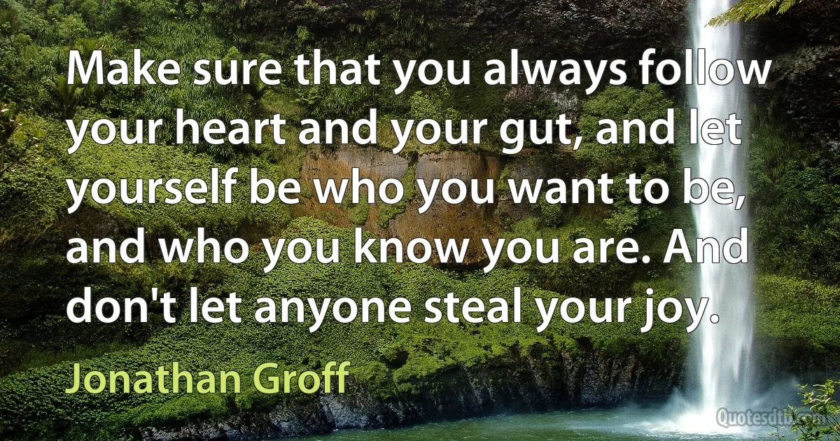 Make sure that you always follow your heart and your gut, and let yourself be who you want to be, and who you know you are. And don't let anyone steal your joy. (Jonathan Groff)