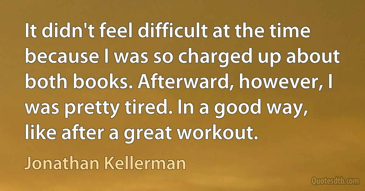 It didn't feel difficult at the time because I was so charged up about both books. Afterward, however, I was pretty tired. In a good way, like after a great workout. (Jonathan Kellerman)