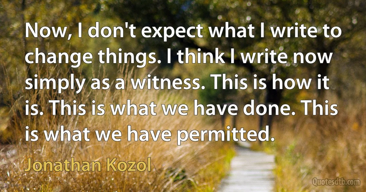 Now, I don't expect what I write to change things. I think I write now simply as a witness. This is how it is. This is what we have done. This is what we have permitted. (Jonathan Kozol)