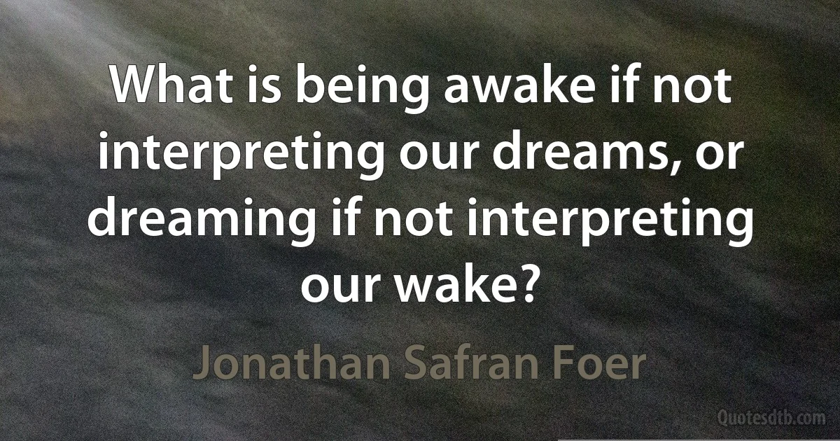 What is being awake if not interpreting our dreams, or dreaming if not interpreting our wake? (Jonathan Safran Foer)