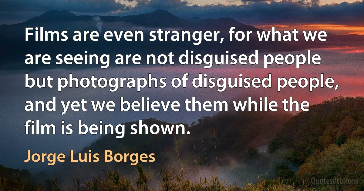 Films are even stranger, for what we are seeing are not disguised people but photographs of disguised people, and yet we believe them while the film is being shown. (Jorge Luis Borges)