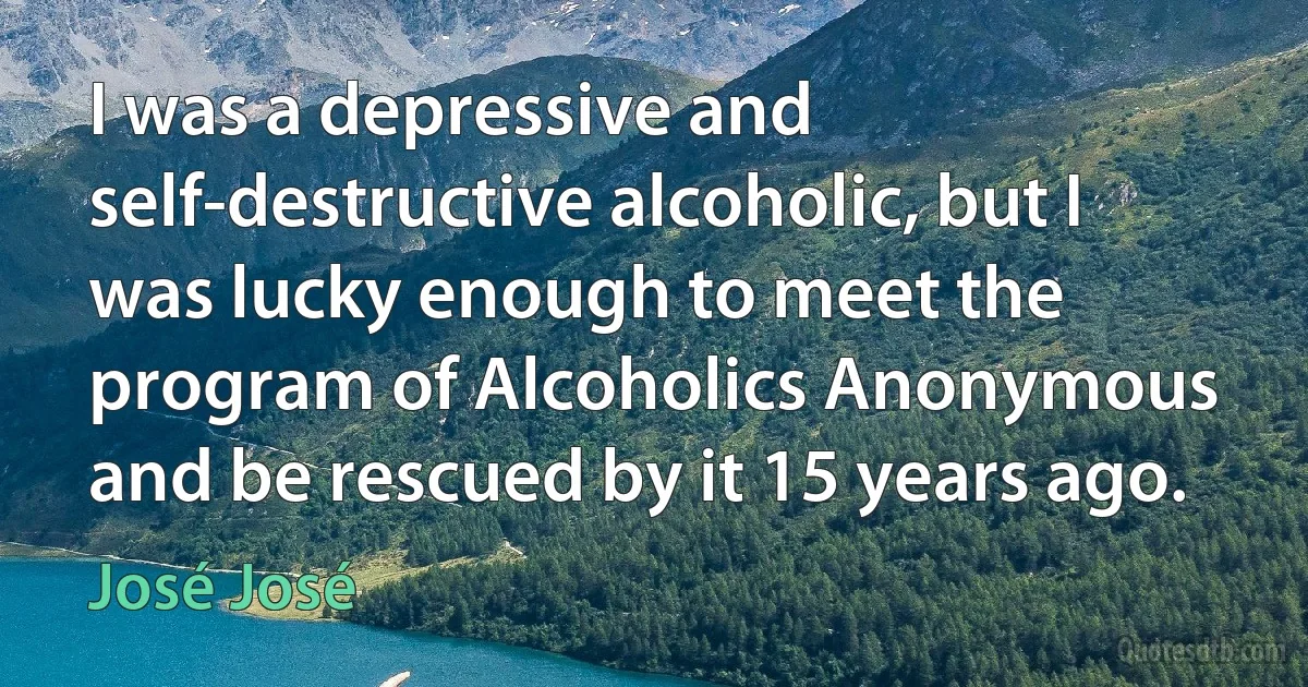 I was a depressive and self-destructive alcoholic, but I was lucky enough to meet the program of Alcoholics Anonymous and be rescued by it 15 years ago. (José José)