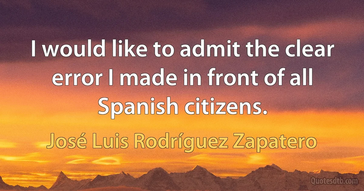 I would like to admit the clear error I made in front of all Spanish citizens. (José Luis Rodríguez Zapatero)