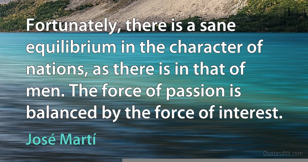 Fortunately, there is a sane equilibrium in the character of nations, as there is in that of men. The force of passion is balanced by the force of interest. (José Martí)