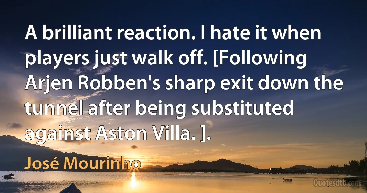 A brilliant reaction. I hate it when players just walk off. [Following Arjen Robben's sharp exit down the tunnel after being substituted against Aston Villa. ]. (José Mourinho)