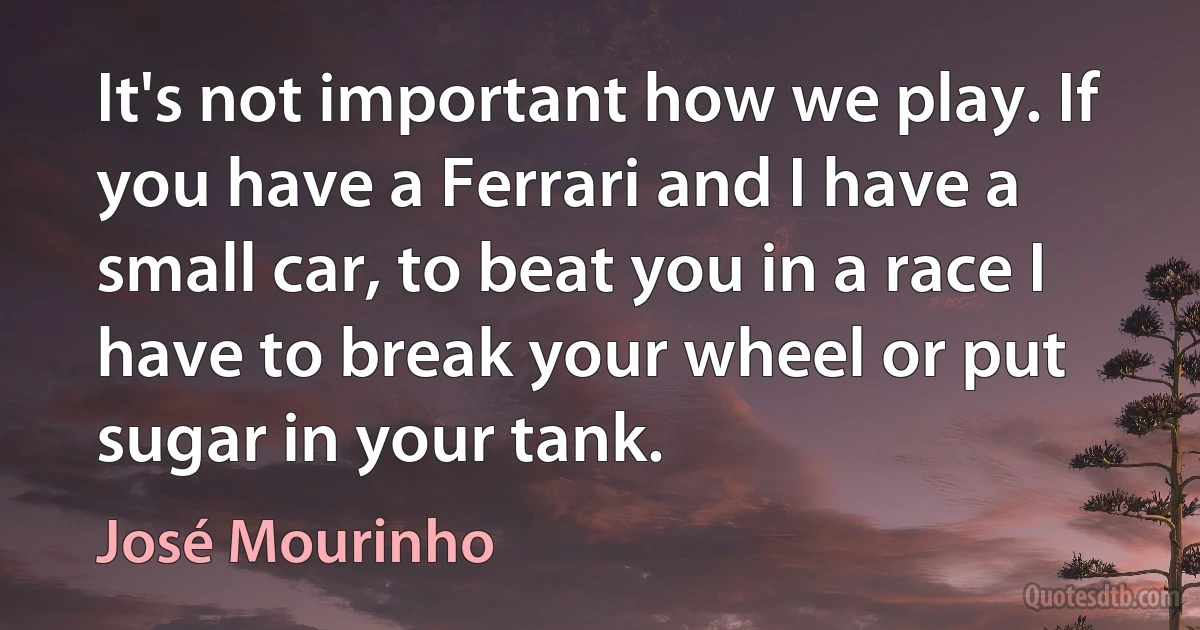 It's not important how we play. If you have a Ferrari and I have a small car, to beat you in a race I have to break your wheel or put sugar in your tank. (José Mourinho)