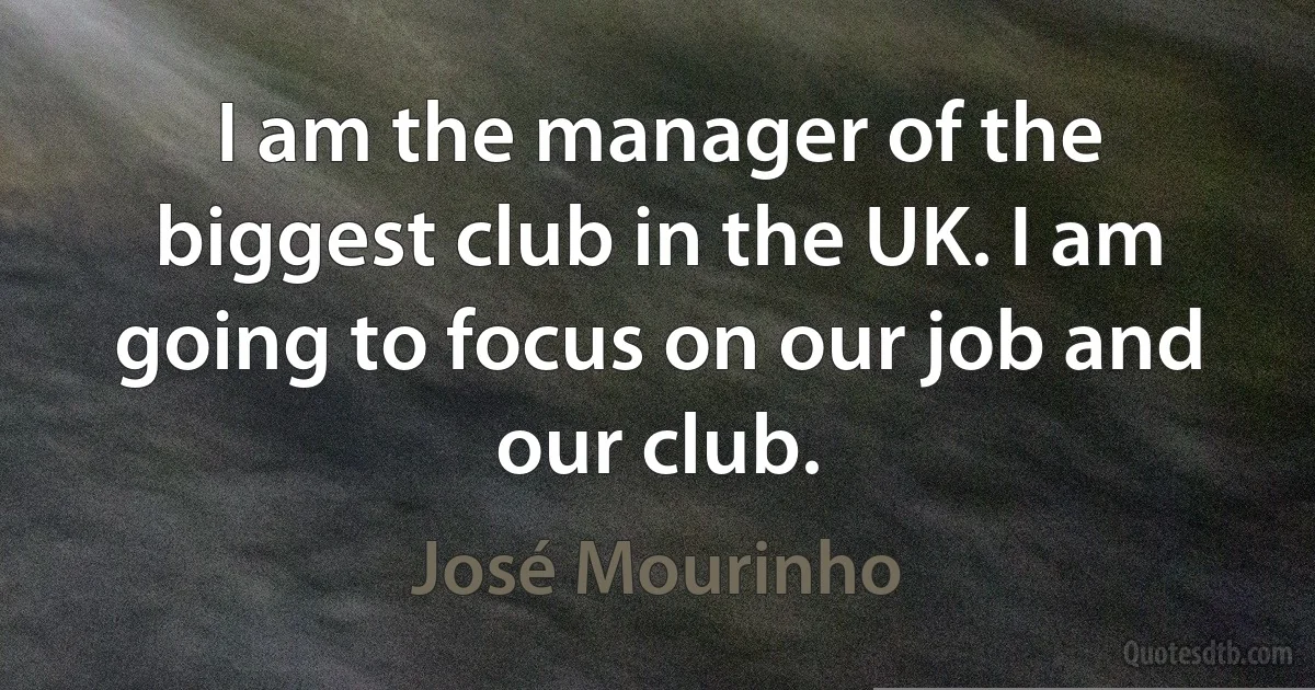 I am the manager of the biggest club in the UK. I am going to focus on our job and our club. (José Mourinho)