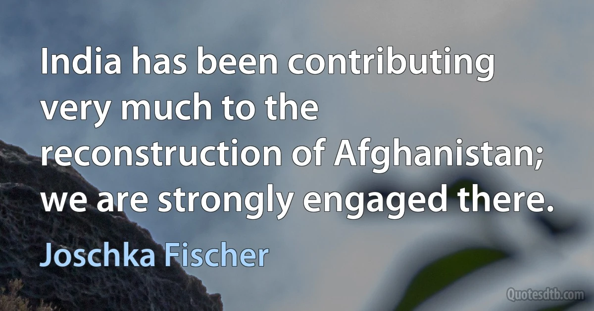 India has been contributing very much to the reconstruction of Afghanistan; we are strongly engaged there. (Joschka Fischer)