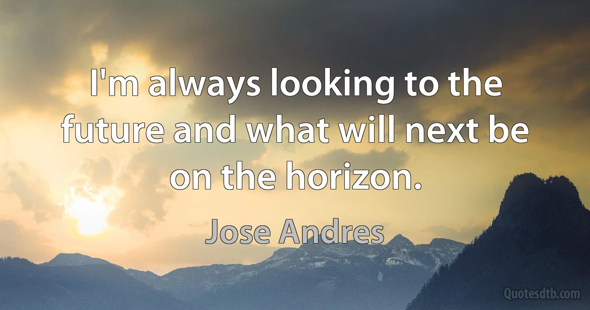 I'm always looking to the future and what will next be on the horizon. (Jose Andres)