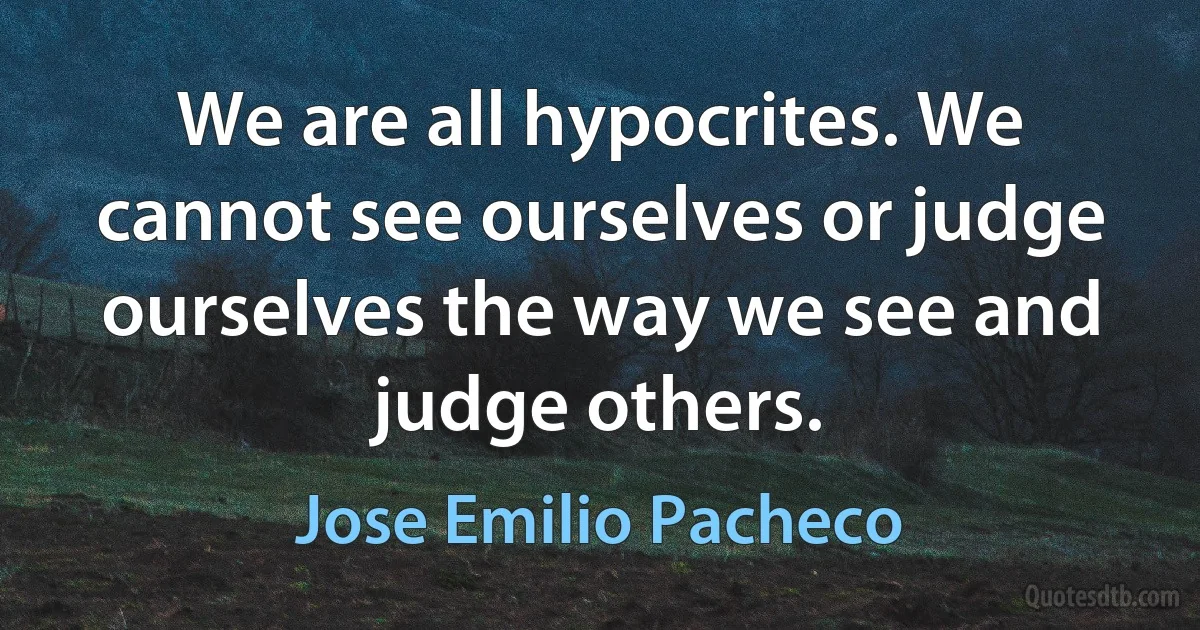 We are all hypocrites. We cannot see ourselves or judge ourselves the way we see and judge others. (Jose Emilio Pacheco)