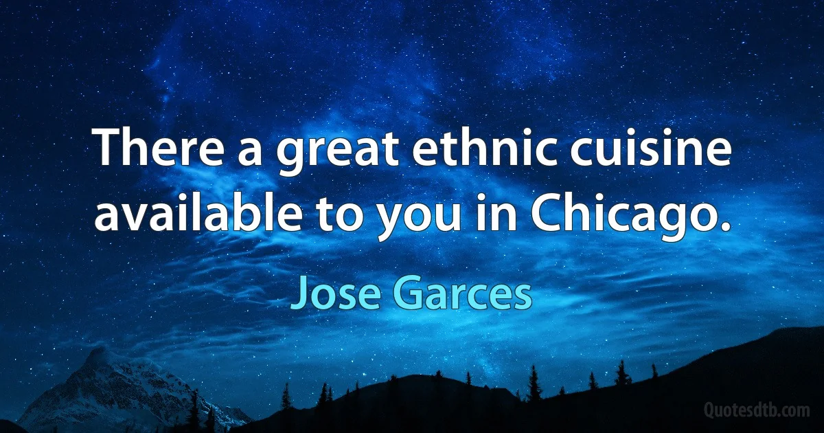 There a great ethnic cuisine available to you in Chicago. (Jose Garces)