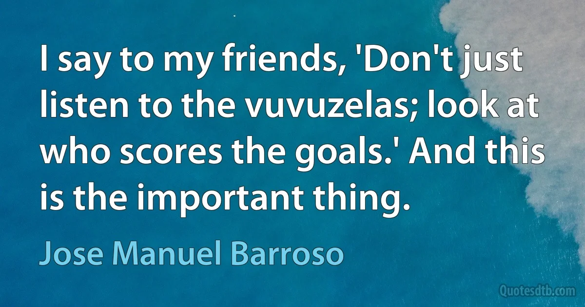 I say to my friends, 'Don't just listen to the vuvuzelas; look at who scores the goals.' And this is the important thing. (Jose Manuel Barroso)