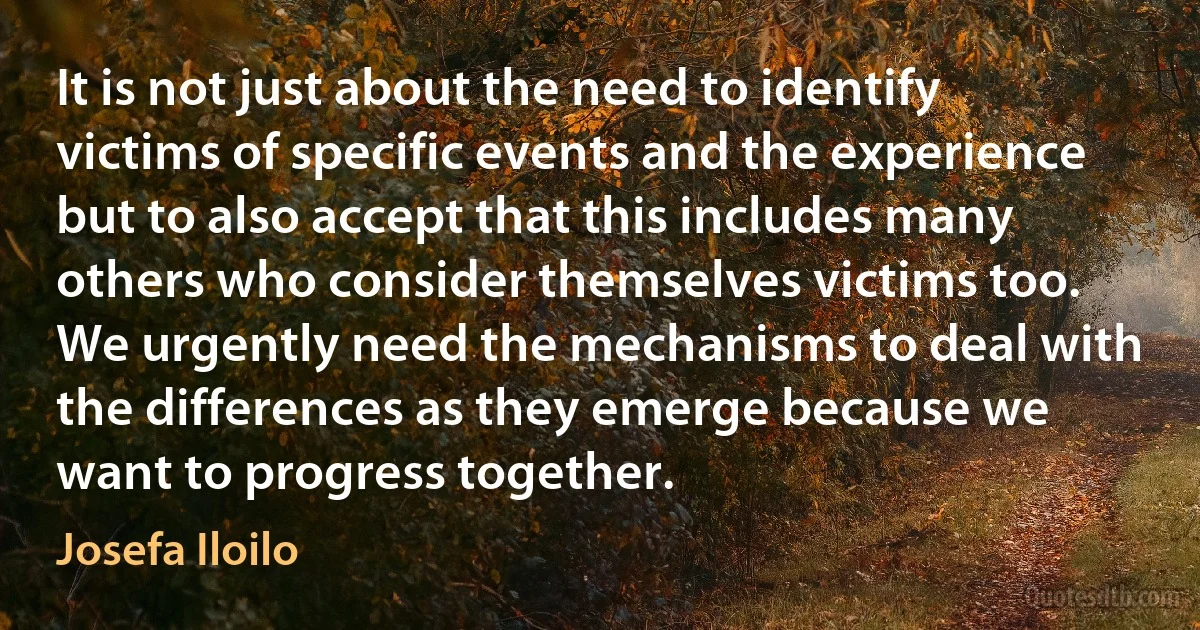 It is not just about the need to identify victims of specific events and the experience but to also accept that this includes many others who consider themselves victims too. We urgently need the mechanisms to deal with the differences as they emerge because we want to progress together. (Josefa Iloilo)