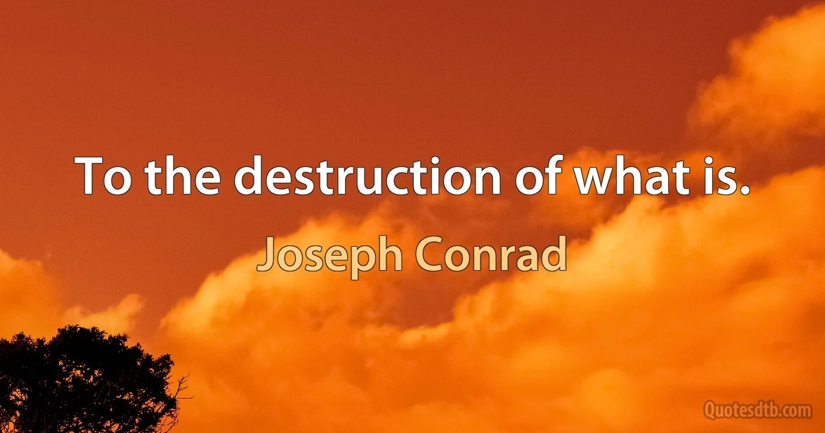 To the destruction of what is. (Joseph Conrad)