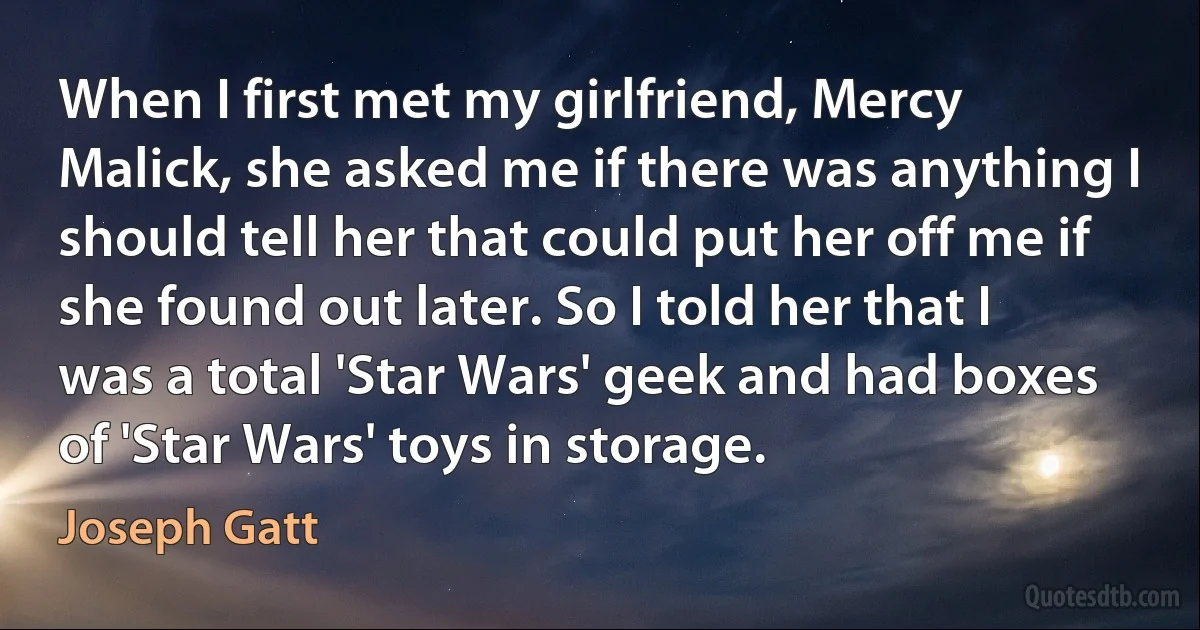 When I first met my girlfriend, Mercy Malick, she asked me if there was anything I should tell her that could put her off me if she found out later. So I told her that I was a total 'Star Wars' geek and had boxes of 'Star Wars' toys in storage. (Joseph Gatt)