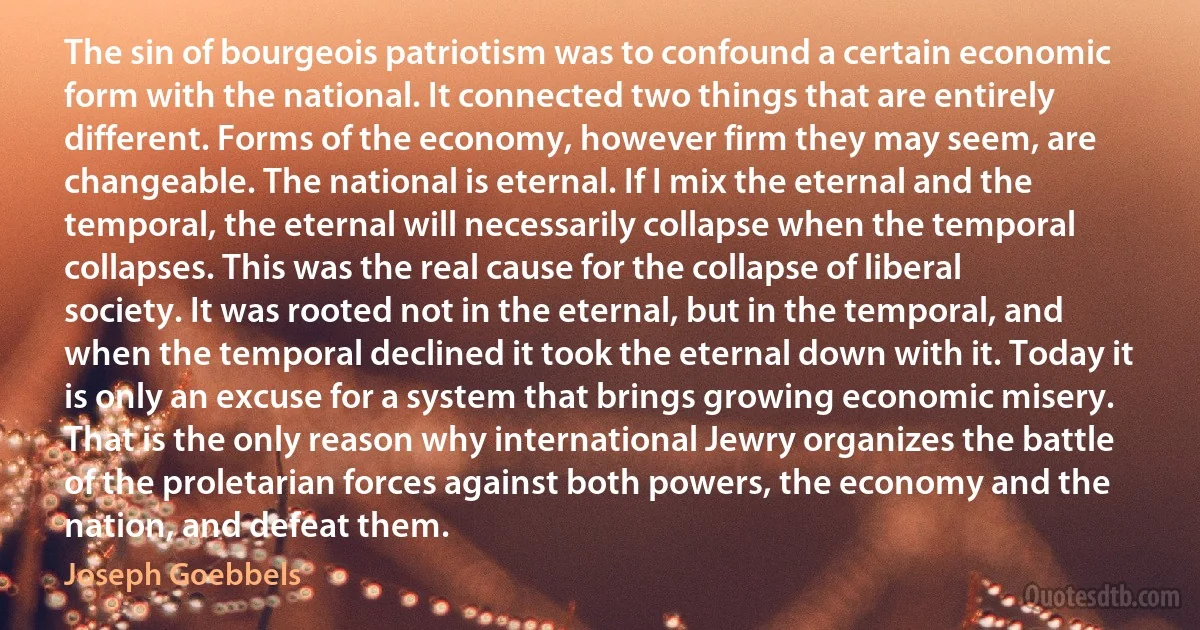 The sin of bourgeois patriotism was to confound a certain economic form with the national. It connected two things that are entirely different. Forms of the economy, however firm they may seem, are changeable. The national is eternal. If I mix the eternal and the temporal, the eternal will necessarily collapse when the temporal collapses. This was the real cause for the collapse of liberal society. It was rooted not in the eternal, but in the temporal, and when the temporal declined it took the eternal down with it. Today it is only an excuse for a system that brings growing economic misery. That is the only reason why international Jewry organizes the battle of the proletarian forces against both powers, the economy and the nation, and defeat them. (Joseph Goebbels)