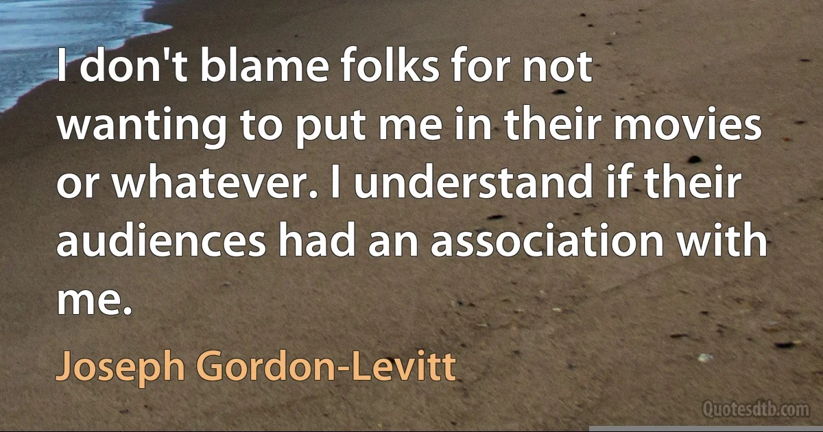 I don't blame folks for not wanting to put me in their movies or whatever. I understand if their audiences had an association with me. (Joseph Gordon-Levitt)